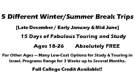 Text Box: 5 Different Winter/Summer Break Trips[Late December / Early January & Mid June]	15 Days of Fabulous Touring and Study 	     Ages 18-26	Absolutely FREEFor Other Ages � Many Low-Cost Options for Study & Touring in Israel. Programs Range for 3 Weeks up to Several Months.Full College Credit Available!!